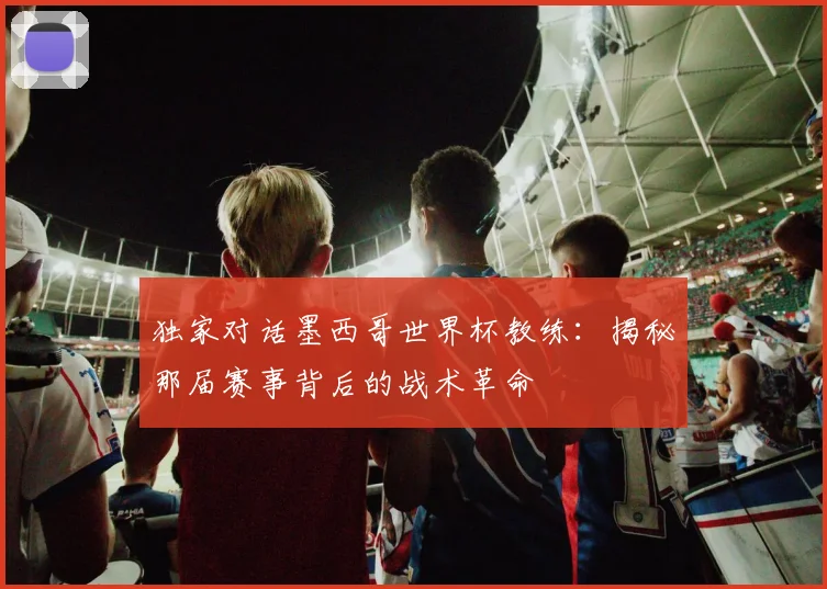 独家对话墨西哥世界杯教练：揭秘那届赛事背后的战术革命