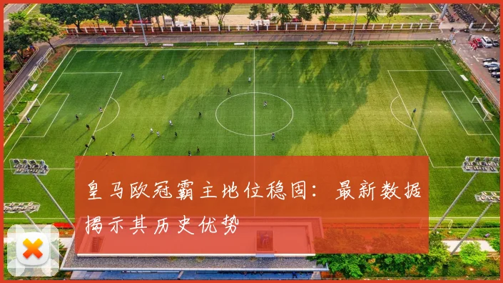 皇马欧冠霸主地位稳固：最新数据揭示其历史优势