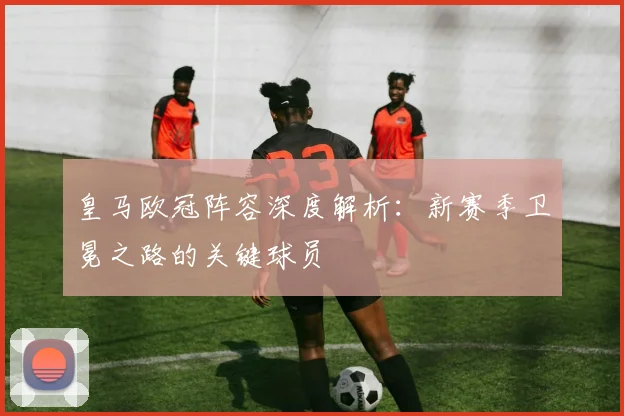 皇马欧冠阵容深度解析：新赛季卫冕之路的关键球员