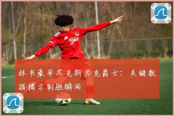 林书豪率尼克斯力克爵士：关键数据揭示制胜瞬间