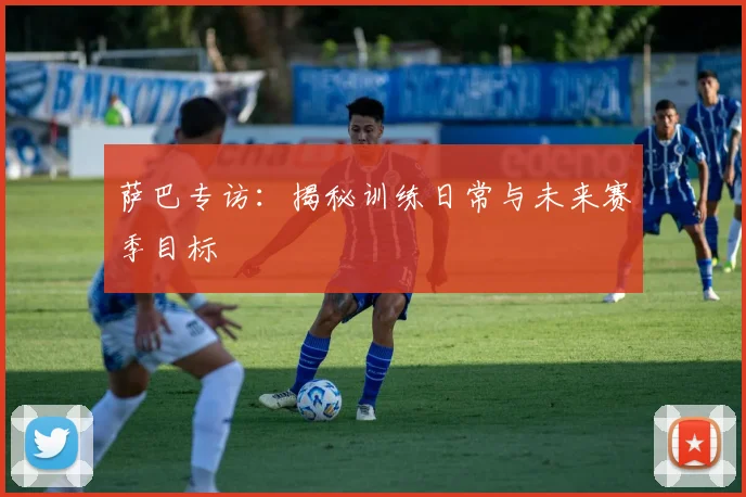 萨巴专访：揭秘训练日常与未来赛季目标