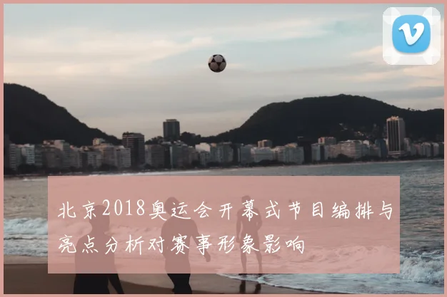北京2018奥运会开幕式节目编排与亮点分析对赛事形象影响