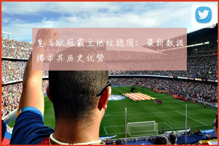 皇马欧冠霸主地位稳固：最新数据揭示其历史优势