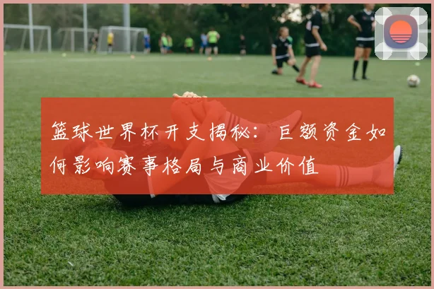 篮球世界杯开支揭秘:巨额资金如何影响赛事格局与商业价值