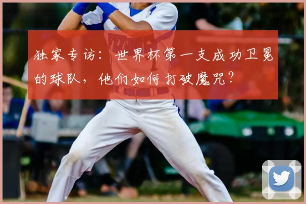 独家专访：世界杯第一支成功卫冕的球队，他们如何打破魔咒？