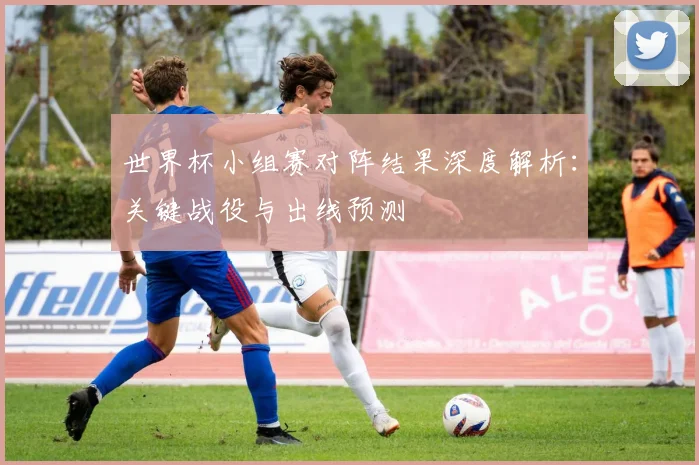 世界杯小组赛对阵结果深度解析：关键战役与出线预测