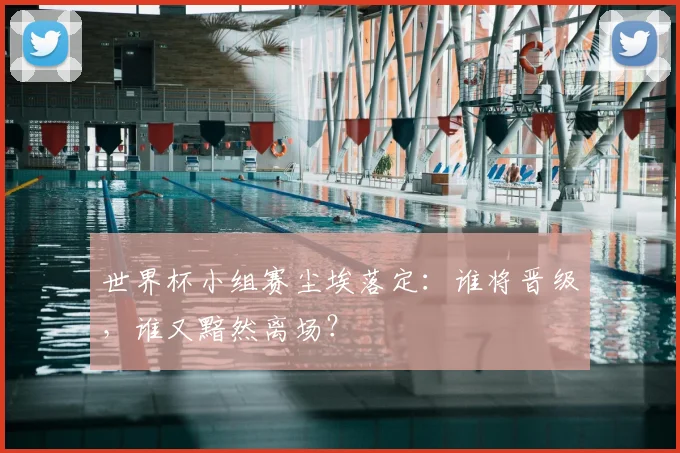 世界杯小组赛尘埃落定:谁将晋级,谁又黯然离场?