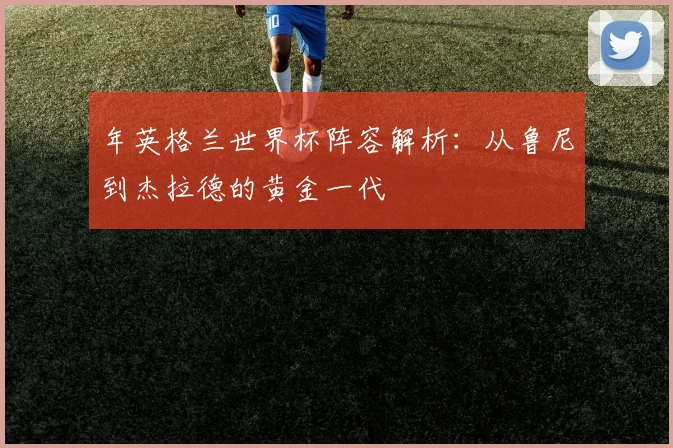 年英格兰世界杯阵容解析:从鲁尼到杰拉德的黄金一代