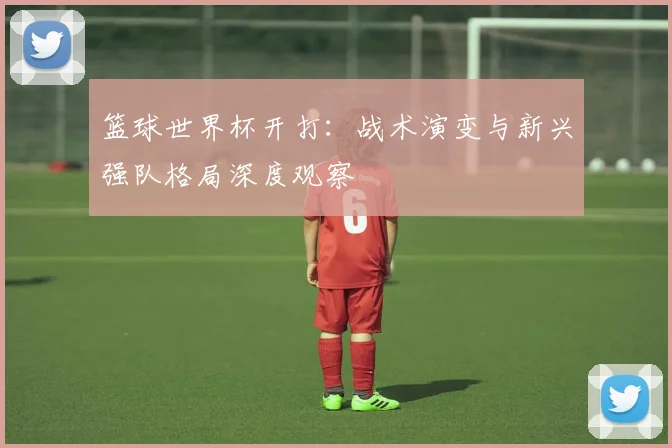 篮球世界杯开打:战术演变与新兴强队格局深度观察