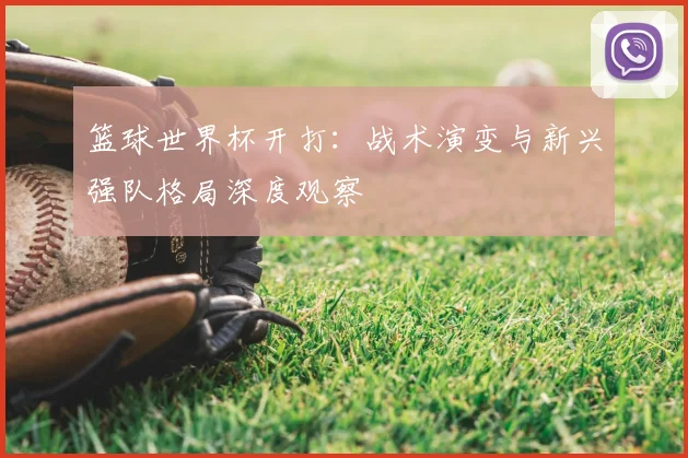 篮球世界杯开打:战术演变与新兴强队格局深度观察