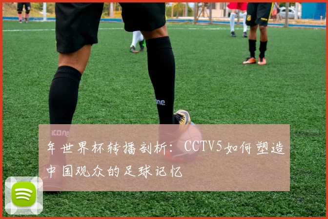 年世界杯转播剖析：CCTV5如何塑造中国观众的足球记忆