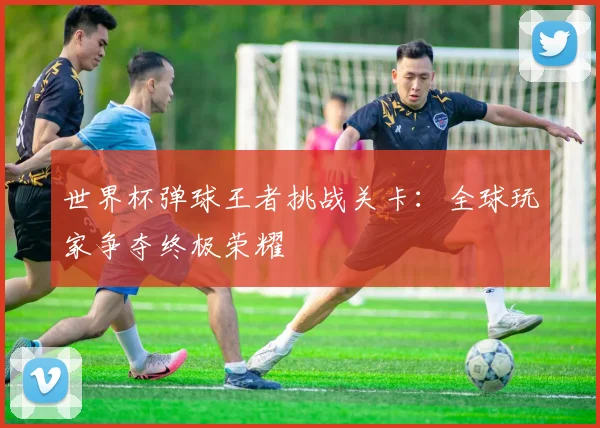 世界杯弹球王者挑战关卡：全球玩家争夺终极荣耀