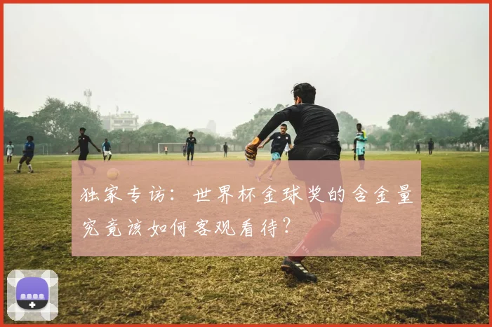 独家专访：世界杯金球奖的含金量究竟该如何客观看待？