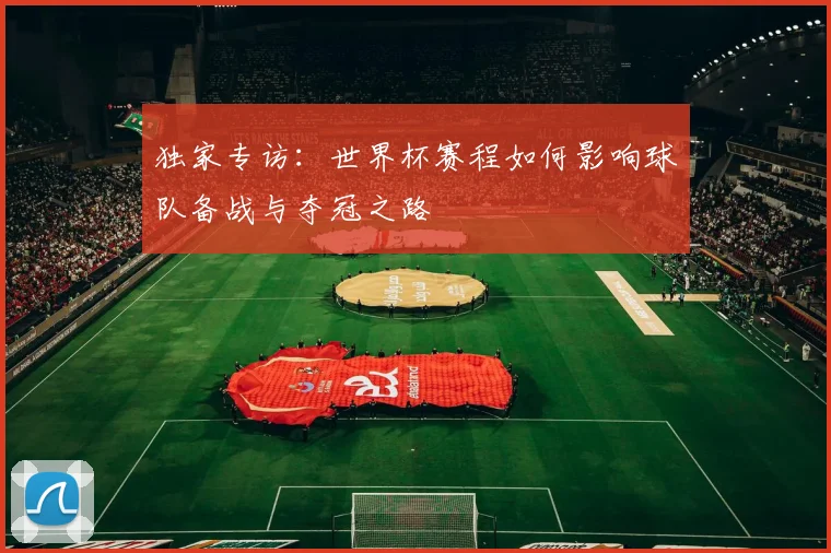 独家专访：世界杯赛程如何影响球队备战与夺冠之路