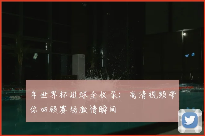 年世界杯进球全收录：高清视频带你回顾赛场激情瞬间