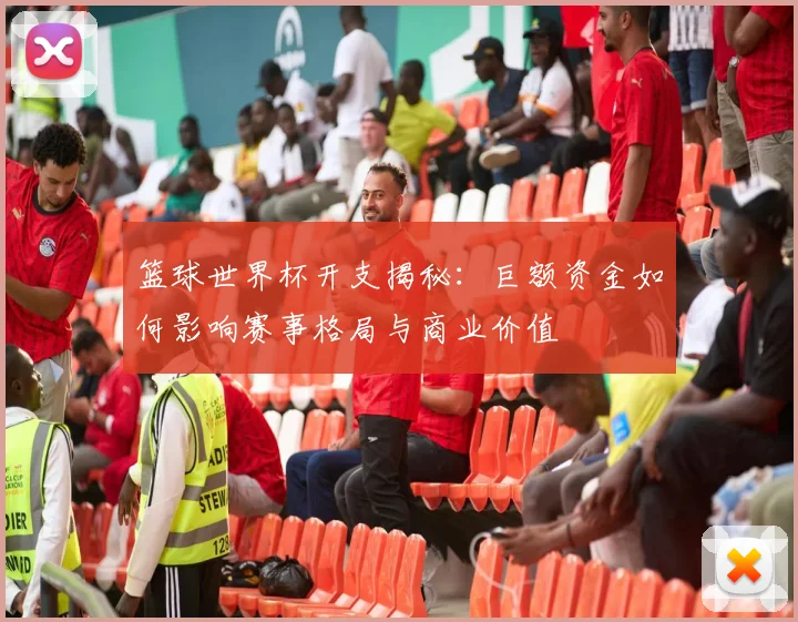 篮球世界杯开支揭秘:巨额资金如何影响赛事格局与商业价值