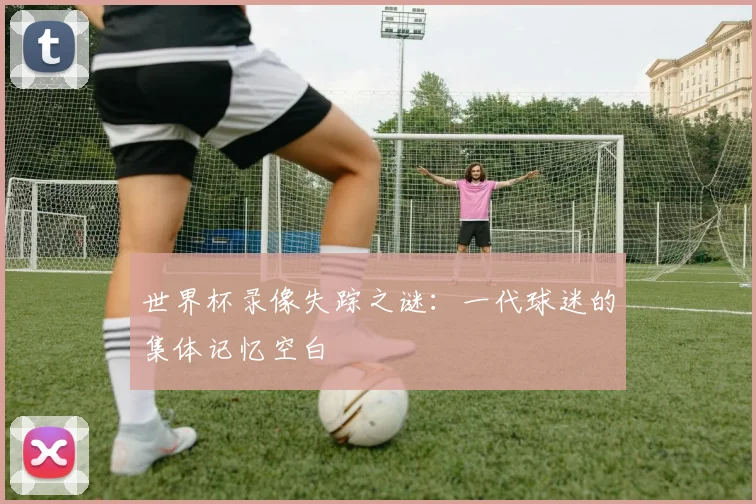 世界杯录像失踪之谜:一代球迷的集体记忆空白